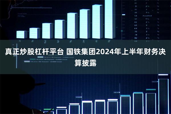 真正炒股杠杆平台 国铁集团2024年上半年财务决算披露